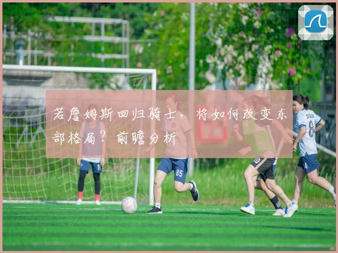 若詹姆斯回归骑士,将如何改变东部格局?前瞻分析