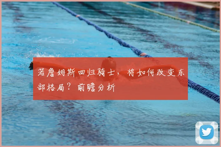 若詹姆斯回归骑士，将如何改变东部格局？前瞻分析