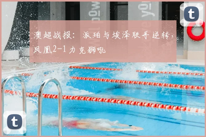 澳超战报：派珀与埃泽联手逆转，凤凰2-1力克狮吼