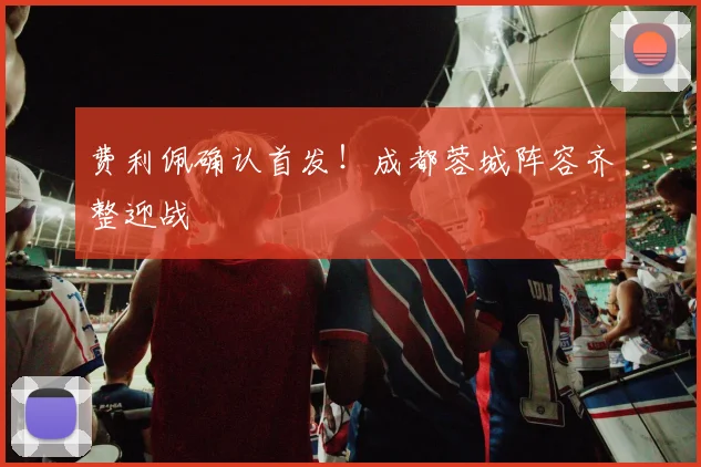 费利佩确认首发！成都蓉城阵容齐整迎战