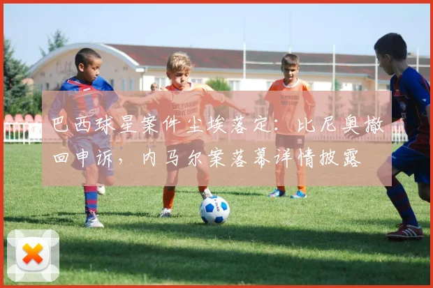 巴西球星案件尘埃落定：比尼奥撤回申诉，内马尔案落幕详情披露