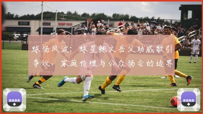 球场风波：球星鲍文岳父助威歌引争议，家庭伦理与公众场合的边界探讨