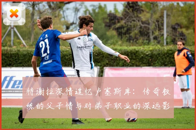 特谢拉深情追忆卢塞斯库：传奇教练的父子情与对弟子职业的深远影响