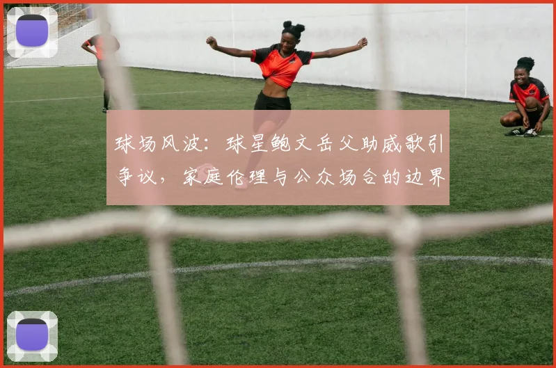 球场风波:球星鲍文岳父助威歌引争议,家庭伦理与公众场合的边界探讨