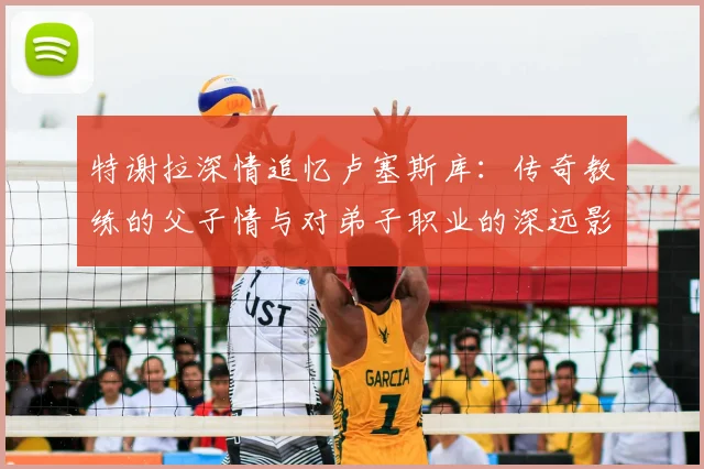 特谢拉深情追忆卢塞斯库:传奇教练的父子情与对弟子职业的深远影响